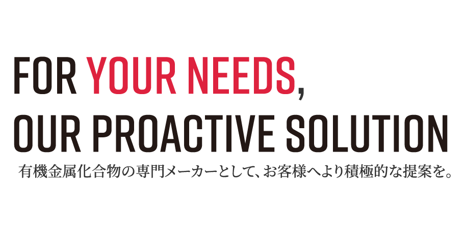 For your Needs, Our Proactive Solution 有機金属化合物の専門メーカーとして、お客様へより積極的な提案を。