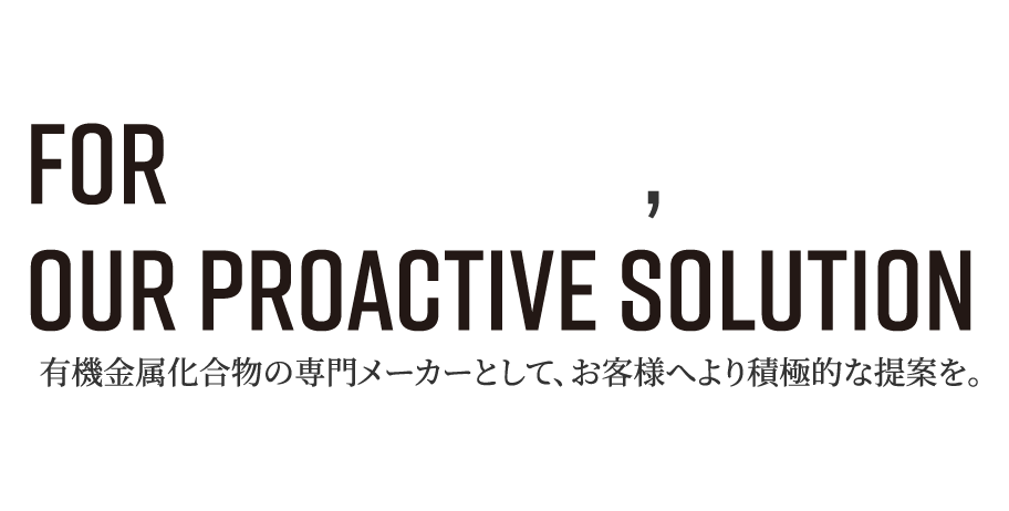 For your Needs, Our Proactive Solution 有機金属化合物の専門メーカーとして、お客様へより積極的な提案を。